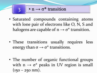 3

• n → σ* transition

• Saturated compounds containing atoms
with lone pair of electrons like O, N, S and
halogens are capable of n → σ* transition.
• These transitions usually requires less
energy than σ → σ* transitions.
• The number of organic functional groups
with n → σ* peaks in UV region is small
(150 – 250 nm).

 