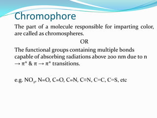 Chromophore
The part of a molecule responsible for imparting color,
are called as chromospheres.
OR
The functional groups containing multiple bonds
capable of absorbing radiations above 200 nm due to n
→ π* & π → π* transitions.
e.g. NO2, N=O, C=O, C=N, C≡N, C=C, C=S, etc

 