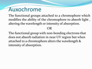 Auxochrome
The functional groups attached to a chromophore which
modifies the ability of the chromophore to absorb light ,
altering the wavelength or intensity of absorption.
OR
The functional group with non-bonding electrons that
does not absorb radiation in near UV region but when
attached to a chromophore alters the wavelength &
intensity of absorption.

 