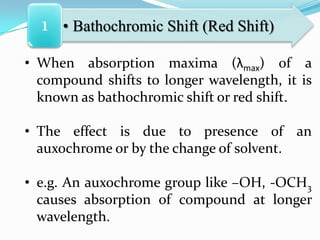 1 • Bathochromic Shift (Red Shift)
• When absorption maxima (λmax) of a
compound shifts to longer wavelength, it is
known as bathochromic shift or red shift.
• The effect is due to presence of an
auxochrome or by the change of solvent.
• e.g. An auxochrome group like –OH, -OCH3
causes absorption of compound at longer
wavelength.

 