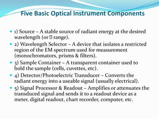 Five Basic Optical Instrument Components
 1) Source – A stable source of radiant energy at the desired







wavelength (or 
range).
2) Wavelength Selector – A device that isolates a restricted
region of the EM spectrum used for measurement
(monochromators, prisms & filters).
3) Sample Container – A transparent container used to
hold the sample (cells, cuvettes, etc).
4) Detector/Photoelectric Transducer – Converts the
radiant energy into a useable signal (usually electrical).
5) Signal Processor & Readout – Amplifies or attenuates the
transduced signal and sends it to a readout device as a
meter, digital readout, chart recorder, computer, etc.

 