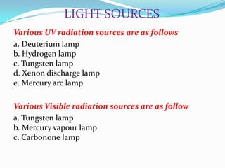 LIGHT SOURCES
Various UV radiation sources are as follows
a. Deuterium lamp
b. Hydrogen lamp
c. Tungsten lamp
d. Xenon discharge lamp
e. Mercury arc lamp
Various Visible radiation sources are as follow
a. Tungsten lamp
b. Mercury vapour lamp
c. Carbonone lamp

 