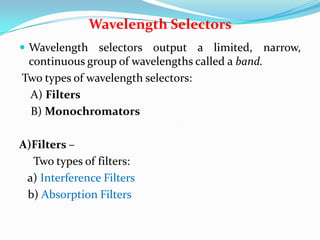 Wavelength Selectors
 Wavelength selectors output a limited, narrow,

continuous group of wavelengths called a band.
Two types of wavelength selectors:
A) Filters
B) Monochromators
A)Filters –
Two types of filters:
a) Interference Filters
b) Absorption Filters

 