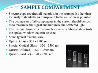 SAMPLE COMPARTMENT
 Spectroscopy requires all materials in the beam path other than








the analyte should be as transparent to the radiation as possible.
The geometries of all components in the system should be such
as to maximize the signal and minimize the scattered light.
The material from which a sample cuvette is fabricated controls
the optical window that can be used.
Some typical materials are:
Optical Glass - 335 - 2500 nm
Special Optical Glass – 320 - 2500 nm
Quartz (Infrared) – 220 - 3800 nm
Quartz (Far-UV) – 170 - 2700 nm

 