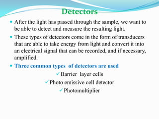 Detectors
 After the light has passed through the sample, we want to

be able to detect and measure the resulting light.
 These types of detectors come in the form of transducers
that are able to take energy from light and convert it into
an electrical signal that can be recorded, and if necessary,
amplified.
 Three common types of detectors are used
 Barrier layer cells
 Photo emissive cell detector
 Photomultiplier

 
