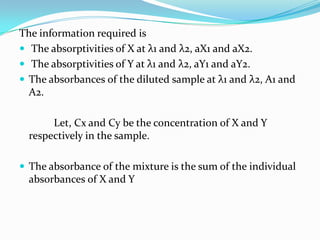 The information required is
 The absorptivities of X at λ1 and λ2, aX1 and aX2.
 The absorptivities of Y at λ1 and λ2, aY1 and aY2.
 The absorbances of the diluted sample at λ1 and λ2, A1 and
A2.
Let, Cx and Cy be the concentration of X and Y
respectively in the sample.
 The absorbance of the mixture is the sum of the individual

absorbances of X and Y

 