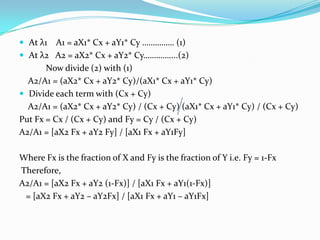  At λ1

A1 = aX1* Cx + aY1* Cy …………… (1)
 At λ2 A2 = aX2* Cx + aY2* Cy…………....(2)
Now divide (2) with (1)
A2/A1 = (aX2* Cx + aY2* Cy)/(aX1* Cx + aY1* Cy)
 Divide each term with (Cx + Cy)
A2/A1 = (aX2* Cx + aY2* Cy) / (Cx + Cy) (aX1* Cx + aY1* Cy) / (Cx + Cy)
Put Fx = Cx / (Cx + Cy) and Fy = Cy / (Cx + Cy)
A2/A1 = [aX2 Fx + aY2 Fy] / [aX1 Fx + aY1Fy]
Where Fx is the fraction of X and Fy is the fraction of Y i.e. Fy = 1-Fx
Therefore,
A2/A1 = [aX2 Fx + aY2 (1-Fx)] / [aX1 Fx + aY1(1-Fx)]
= [aX2 Fx + aY2 – aY2Fx] / [aX1 Fx + aY1 – aY1Fx]

 