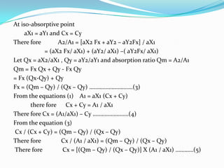 At iso-absorptive point
aX1 = aY1 and Cx = Cy
There fore
A2/A1 = [aX2 Fx + aY2 – aY2Fx] / aX1
= (aX2 Fx/ aX1) + (aY2/ aX1) –( aY2Fx/ aX1)
Let Qx = aX2/aX1 , Qy = aY2/aY1 and absorption ratio Qm = A2/A1
Qm = Fx Qx + Qy - Fx Qy
= Fx (Qx-Qy) + Qy
Fx = (Qm – Qy) / (Qx – Qy) ………………………..(3)
From the equations (1) A1 = aX1 (Cx + Cy)
there fore Cx + Cy = A1 / aX1
There fore Cx = (A1/aX1) – Cy ……………………(4)
From the equation (3)
Cx / (Cx + Cy) = (Qm – Qy) / (Qx – Qy)
There fore
Cx / (A1 / aX1) = (Qm – Qy) / (Qx – Qy)
There fore
Cx = [(Qm – Qy) / (Qx – Qy)] X (A1 / aX1) …………(5)

 