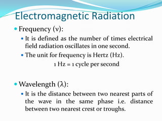 Electromagnetic Radiation
 Frequency (ν):
 It is defined as the number of times electrical

field radiation oscillates in one second.
 The unit for frequency is Hertz (Hz).
1 Hz = 1 cycle per second

 Wavelength (λ):
 It is the distance between two nearest parts of

the wave in the same phase i.e. distance
between two nearest crest or troughs.

 