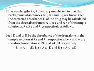 If the wavelengths λ 1, λ 2 and λ 3 are selected to that the
background absorbances B 1 , B 2 and B 3 are linear, then
the corrected absorbance D of the drug may be calculated
from the three absorbances A 1 , A 2 and A 3 of the sample
solution at λ 1, λ 2 and λ 3 respectively as follows,
Let v D and w D be the absorbance of the drug alone in the
sample solution at λ 1 and λ 3 respectively, i.e. v and w are
the absorbance ratios vD/D and wD/D respectively.
B 1 = A 1 – vD, B 2 = A 2 –D and B 3 = A 3 –wD

 