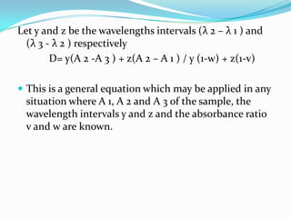 Let y and z be the wavelengths intervals (λ 2 – λ 1 ) and
(λ 3 - λ 2 ) respectively
D= y(A 2 -A 3 ) + z(A 2 – A 1 ) / y (1-w) + z(1-v)
 This is a general equation which may be applied in any

situation where A 1, A 2 and A 3 of the sample, the
wavelength intervals y and z and the absorbance ratio
v and w are known.

 