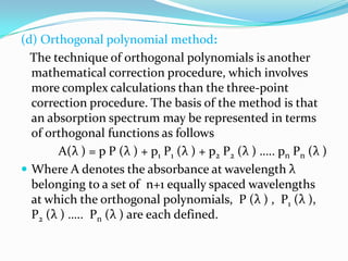 (d) Orthogonal polynomial method:
The technique of orthogonal polynomials is another
mathematical correction procedure, which involves
more complex calculations than the three-point
correction procedure. The basis of the method is that
an absorption spectrum may be represented in terms
of orthogonal functions as follows
A(λ ) = p P (λ ) + p1 P1 (λ ) + p2 P2 (λ ) ….. pn Pn (λ )
 Where A denotes the absorbance at wavelength λ
belonging to a set of n+1 equally spaced wavelengths
at which the orthogonal polynomials, P (λ ) , P1 (λ ),
P2 (λ ) ….. Pn (λ ) are each defined.

 