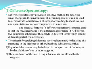 (f)Difference Spectroscopy:
 Difference spectroscopy provides a sensitive method for detecting

small changes in the environment of a chromophore or it can be used
to demonstrate ionization of a chromophore leading to identification
and quantitation of various components in a mixture.
The essential feature of a difference spectrophotometric assay
is that the measured value is the difference absorbance (Δ A) between
two equimolar solutions of the analyte in different forms which exhibit
different spectral characteristics.
 The criteria for applying difference spectrophotometry to the assay of a
substance in the presence of other absorbing substances are that:
A)Reproducible changes may be induced in the spectrum of the analyte
by the addition of one or more reagents.
B) The absorbance of the interfering substances is not altered by the
reagents.

 