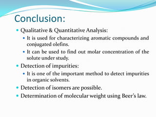 Conclusion:
 Qualitative & Quantitative Analysis:
 It is used for characterizing aromatic compounds and
conjugated olefins.
 It can be used to find out molar concentration of the
solute under study.
 Detection of impurities:
 It is one of the important method to detect impurities
in organic solvents.
 Detection of isomers are possible.

 Determination of molecular weight using Beer’s law.

 