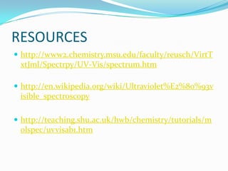RESOURCES
 http://www2.chemistry.msu.edu/faculty/reusch/VirtT

xtJml/Spectrpy/UV-Vis/spectrum.htm
 http://en.wikipedia.org/wiki/Ultraviolet%E2%80%93v

isible_spectroscopy
 http://teaching.shu.ac.uk/hwb/chemistry/tutorials/m

olspec/uvvisab1.htm

 