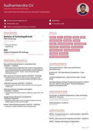 Page 1 of 2
Sudharmendra GV
Machine Learning Enthusiast
Goal oriented, determined and focused with a keen eye for innovative ideas.
gvsudharmendra31@gmail.com 8660949061
BANGALORE, India 31 December, 2000
linkedin.com/in/sudharmendra-gv-7214361b2
EDUCATION
Bachelor of Technology(B.Tech)
PES University
08/2018 - 09/2022, Karnataka, Bangalore. CGPA - 7.5
Computer Science
Engineering
PUC
Vijaya Composite PU College
06/2016 - 08/2018, Bangalore. Percentage - 81
PERSONAL PROJECTS
Secured Educational System using Blockchain
(06/2021 - 12/2021)
Built a Smart Contract application chain in order to store and secure
all the details of the students. The entire system is validated again by
using Face Recognition using OpenCV (Computer Vision). Published a
Research Paper in ICETCI - Journal - 2022. Won the Best Paper
Presentation Award
SQL Injection Prevention System (05/2020 - 07/2020)
Published a Research Paper in SSIC Journal. Conﬁgured how SQL
injection attacks work on vulnerable websites and diﬀerent ways to
prevent them.
JAVA Mini Compiler (03/2021 - 05/2021)
Designed a Java compiler for switch and while constructs using lex
and yacc ﬁles
Data Visualisation, Analysis and Insights
(10/2020 - 11/2020)
Conducted Exploratory Data analysis on NBA team players from 1970
- 2018
Image Forgery Detection using Python
(02/2020 - 04/2020)
Designed a python application for classifying images (normal and
forged image) and wrote a research paper
Movie Tickets Booking System (10/2019 - 10/2019)
Designed a complete website for Movie Tickets Booking
SKILLS
Python C,C++ Big Data MySQL AWS
Computer Vision MongoDB PowerBI
Tableau Unix/Linux/Kali Linux Public Speaking
Tensorﬂow Data Science Data Structures
Machine Learning Product Management
Wireshark Team Work
Information/Cyber Security
ACHIEVEMENTS
Science Fest Drama - Best actor and Director
award(Winners)
E-yantra IIT - All India Robotic Competition - Final
Round.
Cricket and Badminton : District level under 16 and
Zonal
Won Best Research Paper Presentation Award in ICETCI
Journal - 2022 for the project "Secured Education
System Using Blockchain"
ORGANIZATIONS
Co-founder of Wildlife Organisation: Claws and Wings
(02/2019 - Present)
Social Worker. Spreading Awareness among students regarding the
importance of Environment/Forests.
CMCA (03/2014 - 01/2015)
Social Worker
CERTIFICATES
NPTEL - Programming in C++ and C (01/2021 - 03/2021)
Distinction with Silver Honors
NPTEL - Data Science for Engineers (01/2021 - 03/2021)
NPTEL - Design and Analysis of Algorithms
B-Tech
 