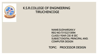 K.S.R.COLLEGE OF ENGINEERING
TIRUCHENCOGE
NAME:SUDHARSAN.V
REG NO:73152213094
CLASS:I YEAR CSE-B SEC
SUBJECT:DIGITAL PRINCIPAL AND.
COMPUTER DESIGN
PROCESSOR DESIGN
TOPIC:
 