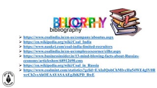 bibliography
 https://www.coalindia.in/en-us/company/aboutus.aspx
 https://en.wikipedia.org/wiki/Coal_India
 https://www.naukri.com/coal-india-limited-recruiters
 https://www.coalindia.in/en-us/employeescorner/cilhr.aspx
 https://www.businessinsider.in/13-mind-blowing-facts-about-Russias-
economy/articleshow/68912690.cms
 https://en.wikipedia.org/wiki/Coal_in_Russia
 https://www.coalmint.com/statistics?gclid=EAIaIQobChMIvcHu54WE4gIV0R
wrCh2vsAhOEAAYASAAEgJhKPD_BwE
 