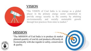 VISION
MISSION
“The VISION of Coal India is to emerge as a global
player in the primary energy sector committed to
provide energy security to the country by attaining
environmentally and socially sustainable growth
through best practices from mine to market.”
“The MISSION of Coal India is to produce & market
planned quantity of coal & coal products efficiently &
Economically with due regards to safety, conservation
& quality.
 