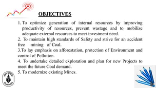 1. To optimize generation of internal resources by improving
productivity of resources, prevent wastage and to mobilize
adequate external resources to meet investment need.
2. To maintain high standards of Safety and strive for an accident
free mining of Coal.
3.To lay emphasis on afforestation, protection of Environment and
control of Pollution.
4. To undertake detailed exploration and plan for new Projects to
meet the future Coal demand.
5. To modernize existing Mines.
OBJECTIVES
 