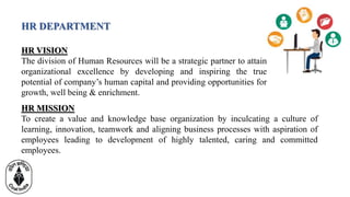 HR DEPARTMENT
HR VISION
The division of Human Resources will be a strategic partner to attain
organizational excellence by developing and inspiring the true
potential of company’s human capital and providing opportunities for
growth, well being & enrichment.
HR MISSION
To create a value and knowledge base organization by inculcating a culture of
learning, innovation, teamwork and aligning business processes with aspiration of
employees leading to development of highly talented, caring and committed
employees.
 