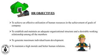 HR OBJECTIVES
To achieve an effective utilization of human resources in the achievement of goals of
company
To establish and maintain an adequate organizational structure and a desirable working
relationship among all the members
To generate maximum individual/team development.
To maintain a high morale and better human relations.
 