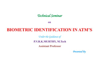 Technical Seminar
on
BIOMETRIC IDENTIFICATION IN ATM’S
Under the Guidance of
P.V.R.K.MURTHY, M.Tech
Assistant Professor
Presented By
 