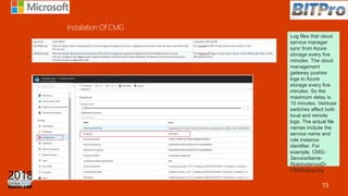 Log files that cloud
service manager
sync from Azure
storage every five
minutes. The cloud
management
gateway pushes
logs to Azure
storage every five
minutes. So the
maximum delay is
10 minutes. Verbose
switches affect both
local and remote
logs. The actual file
names include the
service name and
role instance
identifier. For
example, CMG-
ServiceName-
RoleInstanceID-
CMGSetup.log
15
 