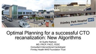 Optimal Planning for a successful CTO
recanalization: New Algorithms
Dr Sudhir Rathore
MD, FRCP, FACC, FESC
Consultant Interventional Cardiologist
Frimley Health NHS Foundation Trust
 