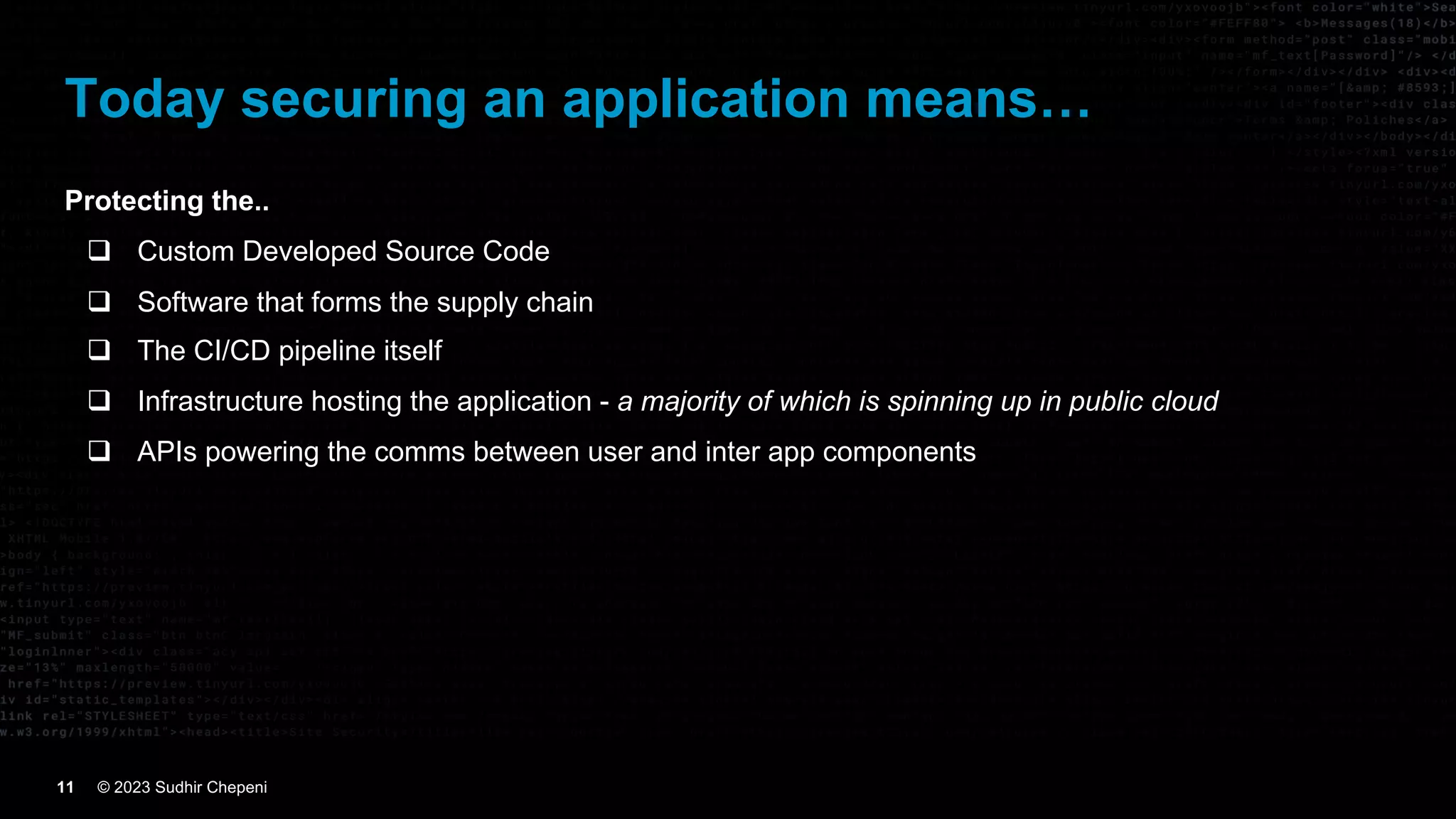 © 2023 Sudhir Chepeni
11
Today securing an application means…
Protecting the..
q Custom Developed Source Code
q Software that forms the supply chain
q The CI/CD pipeline itself
q Infrastructure hosting the application - a majority of which is spinning up in public cloud
q APIs powering the comms between user and inter app components
 