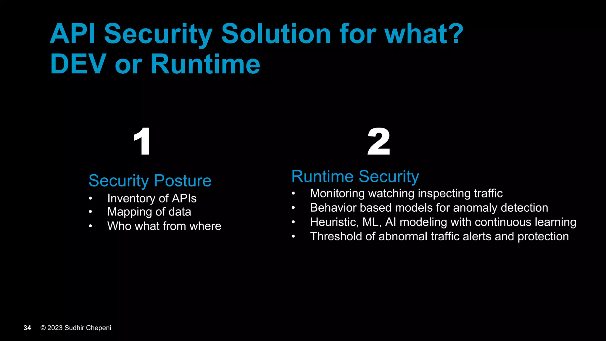 © 2023 Sudhir Chepeni
34
API Security Solution for what?
DEV or Runtime
Security Posture
• Inventory of APIs
• Mapping of data
• Who what from where
Runtime Security
• Monitoring watching inspecting traffic
• Behavior based models for anomaly detection
• Heuristic, ML, AI modeling with continuous learning
• Threshold of abnormal traffic alerts and protection
1 2
 