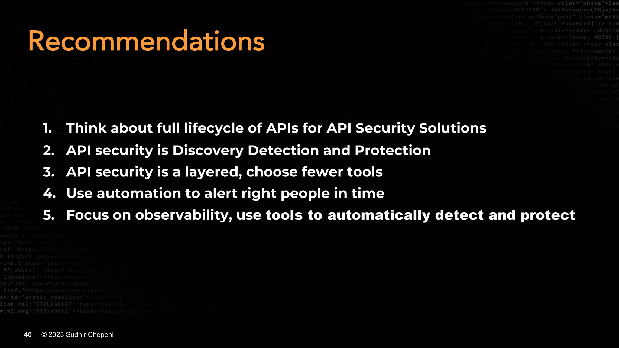 © 2023 Sudhir Chepeni
40
Recommendations
1. Think about full lifecycle of APIs for API Security Solutions
2. API security is Discovery Detection and Protection
3. API security is a layered, choose fewer tools
4. Use automation to alert right people in time
5. Focus on observability, use tools to automatically detect and protect
 
