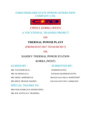 CHHATISHGARH STATE POWER GENERATION
COMPANY LTD.
CSPGCL KORBA (WEST)
A VOCATIONAL TRAINING PROJECT
ON
THERMAL POWER PLANT
(FROM-03/07/2017 TO 02/08/2017)
ON
HASDEV THERMAL POWER STATION
KORBA (WEST)
GUIDED BY : SUBMITTED BY:
MR. V.K PANDEY(E.E) SUDHEER GUPTA
MR. P.K SINGH (A.E.) S/O-RAM AWADHESH GUPTA
MR. EKBAL AHMED(P.S-) BRANCH-ELECTRICAL SEMESTER4th
MR ARJUN PRASAD BAGHEL COLLEGE-GOVT.POLY.AMBIKAPUR
SPECIAL THANKS TO:
MR.N.M.K.NADIG (E.D. GENERATION)
MR. B.M. GUPTA (E.E. TRAINING)
 