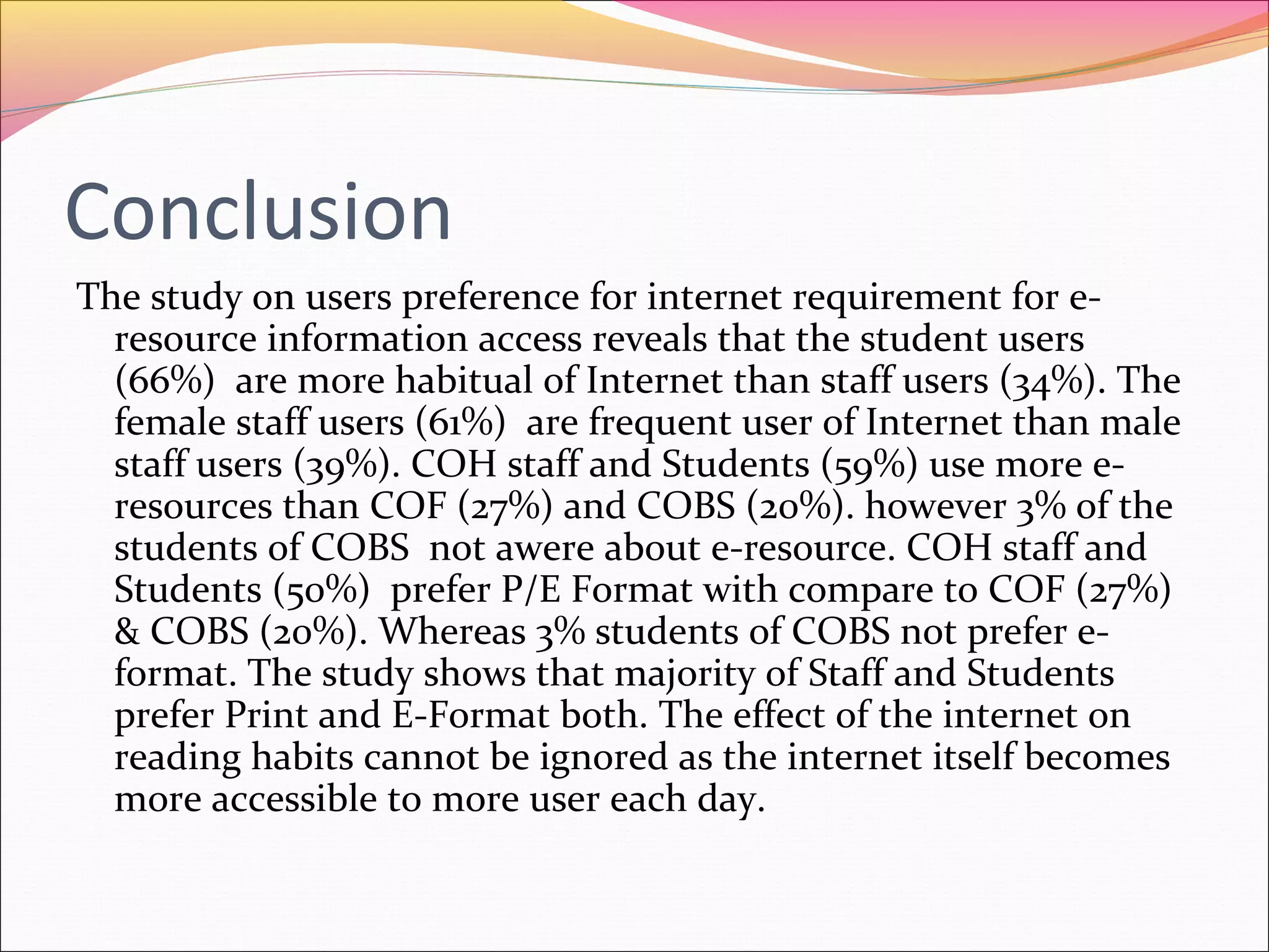 Conclusion
The study on users preference for internet requirement for e-
resource information access reveals that the student users
(66%) are more habitual of Internet than staff users (34%). The
female staff users (61%) are frequent user of Internet than male
staff users (39%). COH staff and Students (59%) use more e-
resources than COF (27%) and COBS (20%). however 3% of the
students of COBS not awere about e-resource. COH staff and
Students (50%) prefer P/E Format with compare to COF (27%)
& COBS (20%). Whereas 3% students of COBS not prefer e-
format. The study shows that majority of Staff and Students
prefer Print and E-Format both. The effect of the internet on
reading habits cannot be ignored as the internet itself becomes
more accessible to more user each day.
 