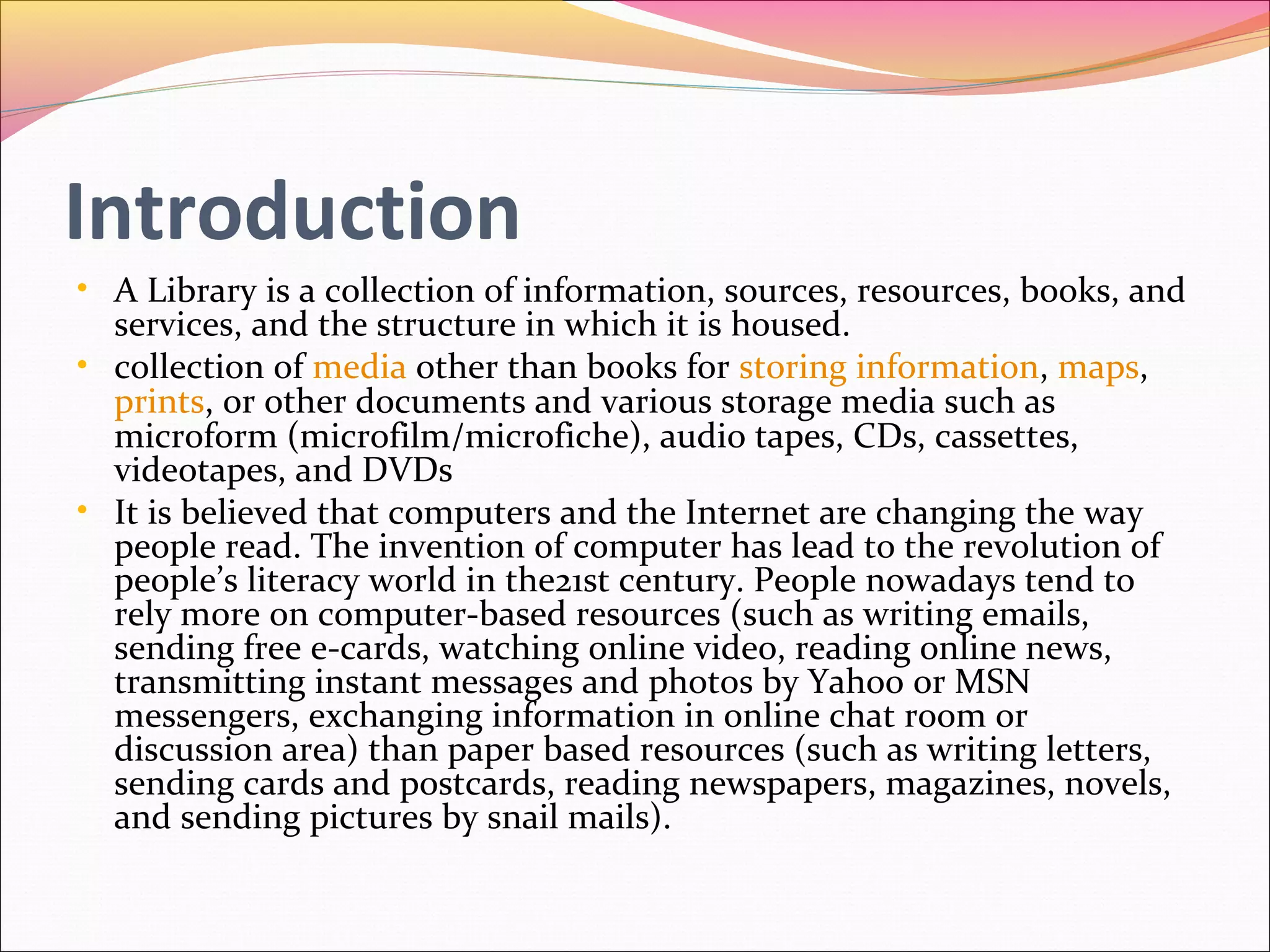 Introduction
• A Library is a collection of information, sources, resources, books, and
services, and the structure in which it is housed.
• collection of media other than books for storing information, maps,
prints, or other documents and various storage media such as
microform (microfilm/microfiche), audio tapes, CDs, cassettes,
videotapes, and DVDs
• It is believed that computers and the Internet are changing the way
people read. The invention of computer has lead to the revolution of
people’s literacy world in the21st century. People nowadays tend to
rely more on computer-based resources (such as writing emails,
sending free e-cards, watching online video, reading online news,
transmitting instant messages and photos by Yahoo or MSN
messengers, exchanging information in online chat room or
discussion area) than paper based resources (such as writing letters,
sending cards and postcards, reading newspapers, magazines, novels,
and sending pictures by snail mails).
 