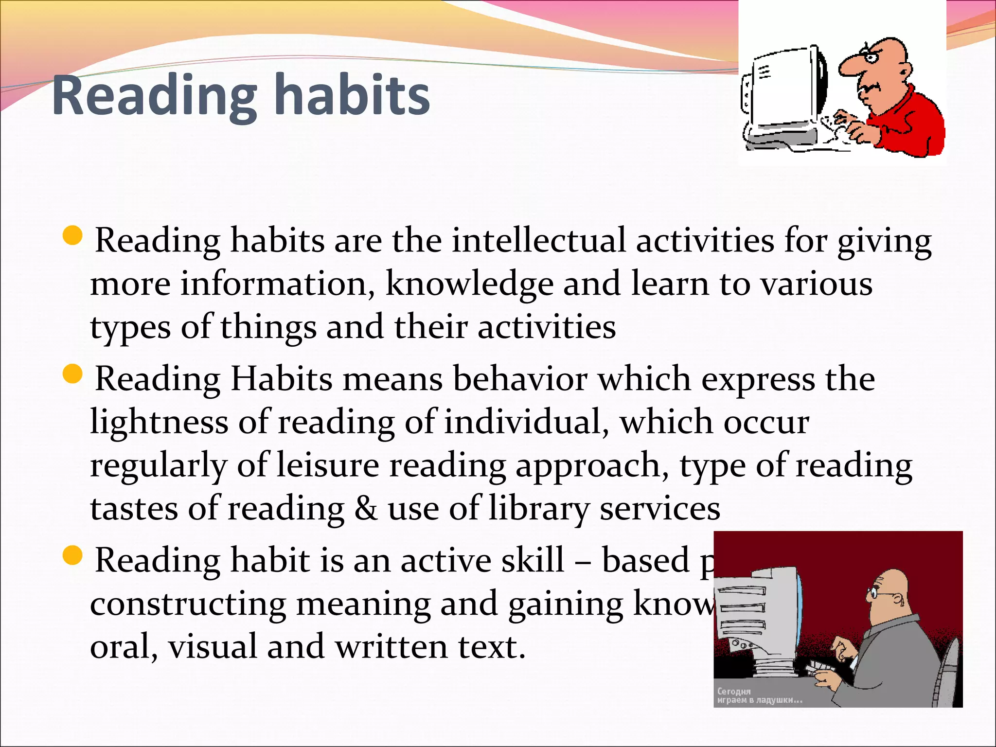 Reading habits
Reading habits are the intellectual activities for giving
more information, knowledge and learn to various
types of things and their activities
Reading Habits means behavior which express the
lightness of reading of individual, which occur
regularly of leisure reading approach, type of reading
tastes of reading & use of library services
Reading habit is an active skill – based process of
constructing meaning and gaining knowledge from
oral, visual and written text.
 