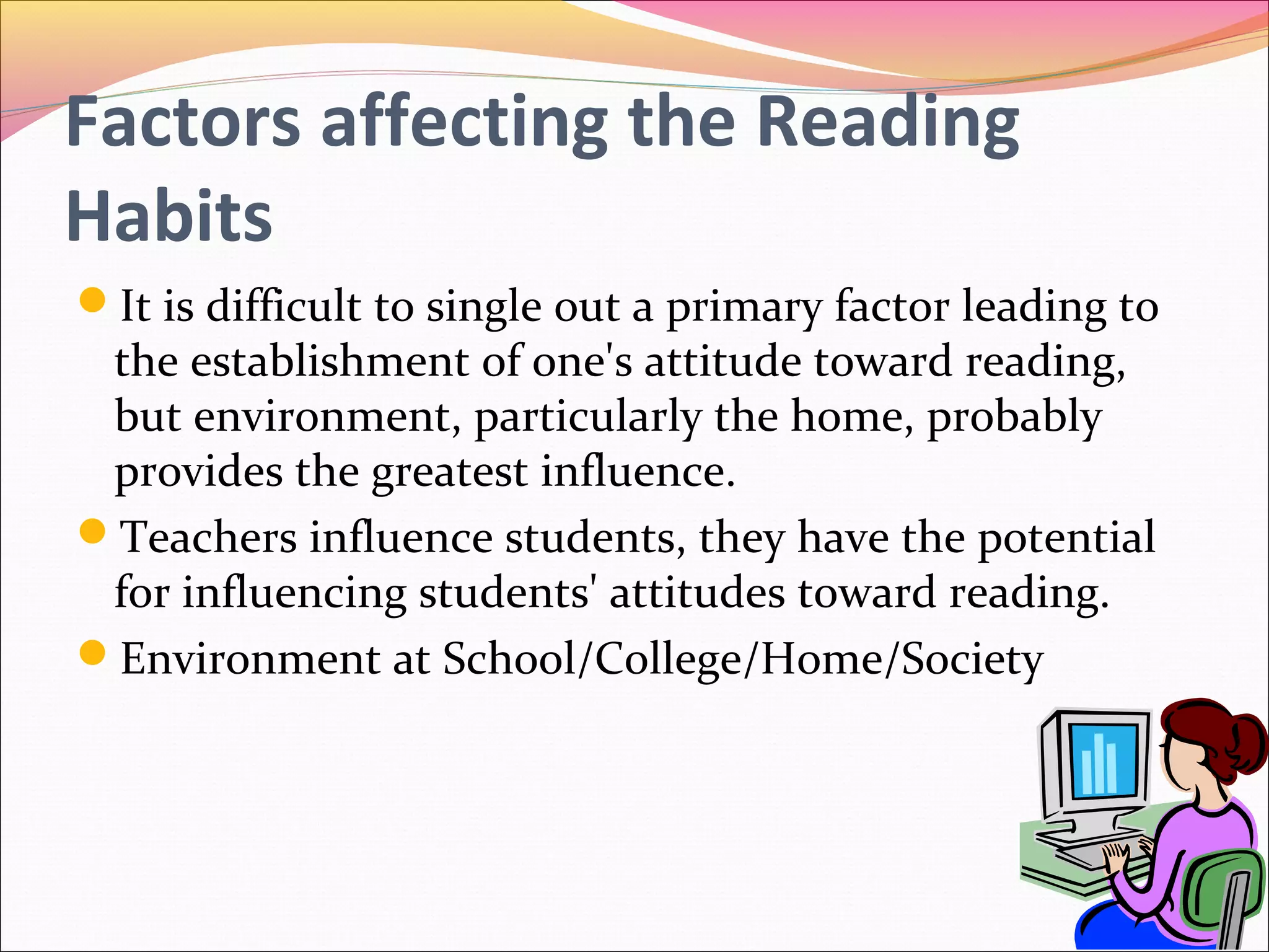 Factors affecting the Reading
Habits
It is difficult to single out a primary factor leading to
the establishment of one's attitude toward reading,
but environment, particularly the home, probably
provides the greatest influence.
Teachers influence students, they have the potential
for influencing students' attitudes toward reading.
Environment at School/College/Home/Society
 