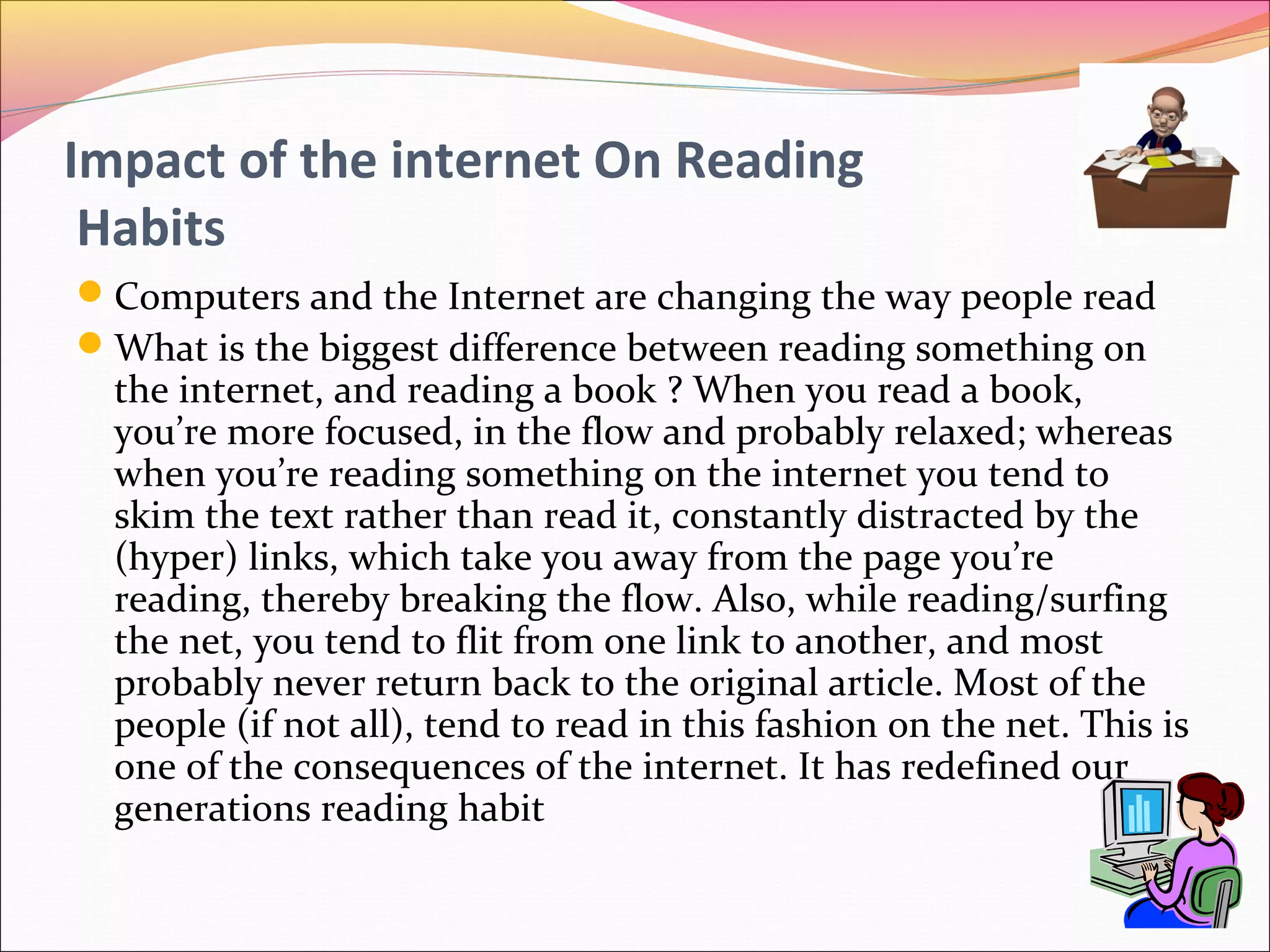 Impact of the internet On Reading
Habits
Computers and the Internet are changing the way people read
What is the biggest difference between reading something on
the internet, and reading a book ? When you read a book,
you’re more focused, in the flow and probably relaxed; whereas
when you’re reading something on the internet you tend to
skim the text rather than read it, constantly distracted by the
(hyper) links, which take you away from the page you’re
reading, thereby breaking the flow. Also, while reading/surfing
the net, you tend to flit from one link to another, and most
probably never return back to the original article. Most of the
people (if not all), tend to read in this fashion on the net. This is
one of the consequences of the internet. It has redefined our
generations reading habit
 