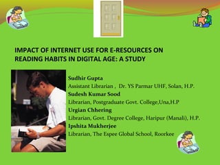IMPACT OF INTERNET USE FOR E-RESOURCES ON
READING HABITS IN DIGITAL AGE: A STUDY
Sudhir Gupta
Assistant Librarian , Dr. YS Parmar UHF, Solan, H.P.
Sudesh Kumar Sood
Librarian, Postgraduate Govt. College,Una,H.P
Urgian Chhering
Librarian, Govt. Degree College, Haripur (Manali), H.P.
Ipshita Mukherjee
Librarian, The Espee Global School, Roorkee
 