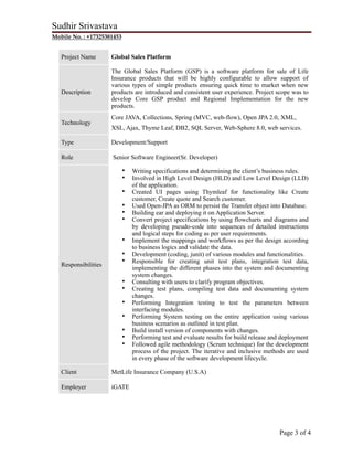 Sudhir Srivastava
Mobile No. : +17325381453
Project Name Global Sales Platform
Description
The Global Sales Platform (GSP) is a software platform for sale of Life
Insurance products that will be highly configurable to allow support of
various types of simple products ensuring quick time to market when new
products are introduced and consistent user experience. Project scope was to
develop Core GSP product and Regional Implementation for the new
products.
Technology
Core JAVA, Collections, Spring (MVC, web-flow), Open JPA 2.0, XML,
XSL, Ajax, Thyme Leaf, DB2, SQL Server, Web-Sphere 8.0, web services.
Type Development/Support
Role Senior Software Engineer(Sr. Developer)
Responsibilities
• Writing specifications and determining the client’s business rules.
• Involved in High Level Design (HLD) and Low Level Design (LLD)
of the application.
• Created UI pages using Thymleaf for functionality like Create
customer, Create quote and Search customer.
• Used Open-JPA as ORM to persist the Transfer object into Database.
• Building ear and deploying it on Application Server.
• Convert project specifications by using flowcharts and diagrams and
by developing pseudo-code into sequences of detailed instructions
and logical steps for coding as per user requirements.
• Implement the mappings and workflows as per the design according
to business logics and validate the data.
• Development (coding, junit) of various modules and functionalities.
• Responsible for creating unit test plans, integration test data,
implementing the different phases into the system and documenting
system changes.
• Consulting with users to clarify program objectives.
• Creating test plans, compiling test data and documenting system
changes.
• Performing Integration testing to test the parameters between
interfacing modules.
• Performing System testing on the entire application using various
business scenarios as outlined in test plan.
• Build install version of components with changes.
• Performing test and evaluate results for build release and deployment
• Followed agile methodology (Scrum technique) for the development
process of the project. The iterative and inclusive methods are used
in every phase of the software development lifecycle.
Client MetLife Insurance Company (U.S.A)
Employer iGATE
Page ! of !3 4
 