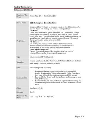 Sudhir Srivastava
Mobile No. : +17325381453
Duration of the
Project
From : May 2012 To : October 2015
Project Name ECS (Enterprise Claim System)
Description
Enterprise Claim System is an insurance project having different modules
like File-Notes, File-History, and Forms n Correspondence.
File-Notes :
This is heart most of ECS system operations. For instance for a single
change/update on claim (E.g. deletion of participant on claim), system
creates a file notes categorized as Sys file note in background as a part of
record keeping. User is allowed to create custom file note. File notes is
shared functionality getting all over the ECS.
File-History:
File-History area provides search for tons of file notes created.
It allows various search criteria to choose which includes search
By all history, by file history type, by participant and so on.
Forms n Correspondence:
Forms n Correspondence provides templates of various types of
Letter and forms needed for correspondence purpose.
Type Enhancement and Defect Support.
Technology
Core Java, XSL, XML, DB2 WebSphere, IBM Rational Software Architect
(IBM RSA), Collections, Database, RDBMS.
Role Software Engineer(Developer)
Responsibilities
• Responsible for developing solutions for applications which
involve development of Business Procedures, Dialog Procedures,
Java code, XSL code for rendering screens, and SQL queries.
• Responsible for defect analysis, resolution and tracking in Java,
XSL, DB2 mainly.
• Responsible for real time production support and monitoring and
incident management and resolution and direct interaction with the
client.
Client StateFarm (U.S.A)
Employer iGATE
Duration of the
Project
From : May 2010 To : April 2012
Page ! of !4 4
 