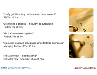 “I really get this but my partners would never accept it”
 FD Top 15 firm

“Even billing is personal – it couldn’t be outsourced”
 Partner Top 20 firm

“We don’t do outsourcing here!”
 Partner, Top 25 firm

“Interesting idea but it only makes sense for large businesses”
 Managing Partner of Top 50 firm



The Macro view – a bold assertion
The Micro view – why, how, who and what
 