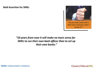 Bold Assertion for SMEs




                                                       “Do you have a desk with a
                                                      little more resonance when I
                                                                thump it?”




           “10 years from now it will make no more sense for
            SMEs to run their own back offices than to set up
                           their own banks.”
 