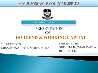 MPC AUTONOMOUS COLLEGE BARIPADA
PRESENTATION
ON
DIVIDEND & WORKING CAPITAL
PRESENTED BY
SUDIPTA KUMAR PATRA
ROLL NO 16
SUBMITTED TO
MISS MONALISHA MOHAPATRA
DEPARTMENT OF MBA
 