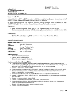 Sudipta Ghosh
mr.sudipta.office@gmail.com
+91-8335846633
SAP Certification id - 000466356
Professional Profile
Sudipta Ghosh is a SAP – ABAP Consultant in IBM (Contract). He has Six years of experience in SAP
mainly in the area of Application Development and Technical Consulting.
His areas of Specialization in SAP ABAP are Reporting (Simple, Interactive and ALV, OOPs ALV), BDC,
SMARTFORMS, SAP Script, Function Module, Interface, Module Pool and Enhancement.
Experience:
• ABAP Application developer at IBM India Pvt. Ltd., Kolkata from April, 2010 to till Date.
• Business Associate Consultant at TATA Consultancy Services, Kolkata from Feb, 2010 to April 2010.
Certifications:
• SAP ABAP/4 certified (January 2008) from Siemens Information System Ltd, Kolkata.
Recent Accomplishments:
Project: Adani, India
Role: SAP ABAP Developer
Team Size: 24
Team: Synergy (F&A) and Ignite
Duration: Oct 2015 to till date
Project Status: On-site - Implementation
Environment: SAP FI, BPC - ABAP
Key responsibility
• Review functional specification.
• Prepare technical specification.
• Code with following quality standards.
Developments in Adani (Synergy F&A ):
 Developed a dialog program which includes of creation a transaction screen from where we can
create intercompany billing. Purpose of this transaction is to automate the inter server posting of cost
allocation, Rent income and reimbursement. Currently we are doing it manually.
 Created 4 utility tables and there TMG.
 Develop a report which will contain radio buttons to simplify creation of table entries from one place.
 Developed a dialog program which includes of creation a transaction screen from where we can
create the railway fund transfer request.
 Creation of Smartforms which will print the fund transfer request letter in a PDF format.
 Created a Customize TMG by CREATE_ENTRY which will validate the company code, house bank
and account id.
 Created transaction code for custom TMG.
 Created fund transfer request module pool custom transaction code.
 Developed a dialog program which includes of creation of transaction screen from where we can
create the vendor down payment request.
 Created Down payment request custom transaction code.
 Created various custom tables.
Page 1 of 5
 