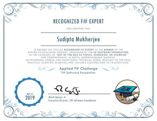 RECOGNIZED F# EXPERT
THIS CERTIFIES THAT
Sudipta Mukherjee
IS GRANED THE TITLE OF RECOGNIZED F# EXPERT AS THE WINNER OF THE
APPLIED F# CHALLENGE CONTEST, ORGANIZED BY THE F# SOFTWARE FOUNDATION,
IN THE CATEGORY OF “OUT OF THE BOX F# TOPICS, SCENARIOS, OR EXAMPLES”
FOR COMPREHENSIVE, IN-DEPTH, UNDERSTANDABLE MATERIAL;
OUTSTANDING, UNIQUE, AND EXCEPTIONAL TECHNICAL WORK; RELEVANT TO THE FIELD,
PRACTICAL SCIENTIFIC EXAMPLES; AND VALUABLE CONTRIBUTION TO F# ECOSYSTEM.
Applied F# Challenge
F# Software Foundation
MAY 31
2019 Reed Copsey, Jr.
Executive Director, F# Software Foundation
 