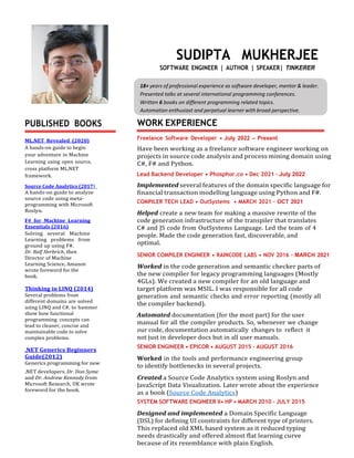 18+ years of professional experience as software developer, mentor & leader.
Presented talks at several international programming conferences.
Written 6 books on different programming related topics.
Automation enthusiast and perpetual learner with broad perspective.
PUBLISHED BOOKS
ML.NET Revealed (2020)
A hands-on guide to begin
your adventure in Machine
Learning using open source,
cross platform ML.NET
framework.
Source Code Analytics (2017)
A hands-on guide to analyze
source code using meta-
programming with Microsoft
Roslyn.
F# for Machine Learning
Essentials (2016)
Solving several Machine
Learning problems from
ground up using F#.
Dr. Ralf Herbrich, then
Director of Machine
Learning Science, Amazon
wrote foreword for the
book.
Thinking in LINQ (2014)
Several problems from
different domains are solved
using LINQ and C#, to hammer
show how functional
programming concepts can
lead to cleaner, concise and
maintainable code to solve
complex problems.
.NET Generics Beginners
Guide(2012)
Generics programming for new
.NET developers. Dr. Don Syme
and Dr. Andrew Kennedy from
Microsoft Research, UK wrote
foreword for the book.
SUDIPTA MUKHERJEE
SOFTWARE ENGINEER | AUTHOR | SPEAKER| TINKERER
WORK EXPERIENCE
Freelance Software Developer • July 2022 – Present
Have been working as a freelance software engineer working on
projects in source code analysis and process mining domain using
C#, F# and Python.
Lead Backend Developer • Phosphor.co • Dec 2021 – July 2022
Implemented several features of the domain specific language for
financial transaction modelling language using Python and F#.
COMPILER TECH LEAD • OutSystems • MARCH 2021 – OCT 2021
Helped create a new team for making a massive rewrite of the
code generation infrastructure of the transpiler that translates
C# and JS code from OutSystems Language. Led the team of 4
people. Made the code generation fast, discoverable, and
optimal.
SENIOR COMPILER ENGINEER • RAINCODE LABS • NOV 2016 – MARCH 2021
Worked in the code generation and semantic checker parts of
the new compiler for legacy programming languages (Mostly
4GLs). We created a new compiler for an old language and
target platform was MSIL. I was responsible for all code
generation and semantic checks and error reporting (mostly all
the compiler backend).
Automated documentation (for the most part) for the user
manual for all the compiler products. So, whenever we change
our code, documentation automatically changes to reflect it
not just in developer docs but in all user manuals.
SENIOR ENGINEER • EPICOR • AUGUST 2015 – AUGUST 2016
Worked in the tools and performance engineering group
to identify bottlenecks in several projects.
Created a Source Code Analytics system using Roslyn and
JavaScript Data Visualization. Later wrote about the experience
as a book (Source Code Analytics)
SYSTEM SOFTWARE ENGINEER II• HP • MARCH 2010 – JULY 2015
Designed and implemented a Domain Specific Language
(DSL) for defining UI constraints for different type of printers.
This replaced old XML based system as it reduced typing
needs drastically and offered almost flat learning curve
because of its resemblance with plain English.
 