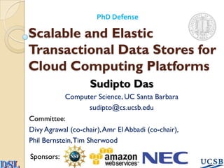 PhD Defense

Scalable and Elastic
Transactional Data Stores for
Cloud Computing Platforms
                    Sudipto Das
            Computer Science, UC Santa Barbara
                     sudipto@cs.ucsb.edu
Committee:
Divy Agrawal (co-chair), Amr El Abbadi (co-chair),
Phil Bernstein, Tim Sherwood

Sponsors:
 