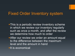 Fixed Order Inventory system This is a periodic review inventory scheme in which we review our inventory regularly such as once a month, and after the review we determine how much to order After our review we order an amount equal to the difference between the maximum level and the amount in hand  It is economical 