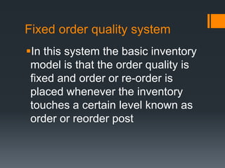 Fixed order quality system In this system the basic inventory model is that the order quality is fixed and order or re-order is placed whenever the inventory touches a certain level known as order or reorder post  